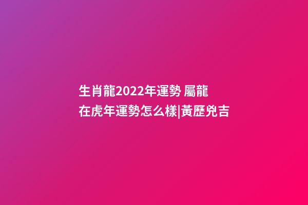 生肖龍2022年運勢 屬龍在虎年運勢怎么樣|黃歷兇吉-第1張-觀點-玄機派